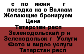 с 3 по 7 июня 2017 г - поездка на о.Валаам. Желающие бронируем ... › Цена ­ 19 450 - Татарстан респ., Зеленодольский р-н, Зеленодольск г. Услуги » Фото и видео услуги   . Татарстан респ.